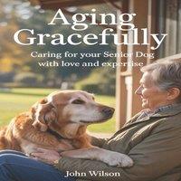 John Wilson AGING GRACEFULLY: Caring for Your Senior Dog with Love and