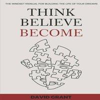 David Grant THINK, BELIEVE, BECOME: THE MINDSET MANUAL FOR BUILDING THE LIFE