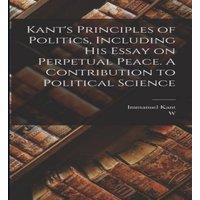 Immanuel Kant Kant's Principles of Politics, Including his Essay on Perpetual