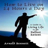 Arnold Bennett How to Live on 24 Hours a Day: A Guide to Living Life to the