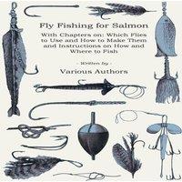 Various Authors Fly Fishing for Salmon - With Chapters on: Which Flies to Use and