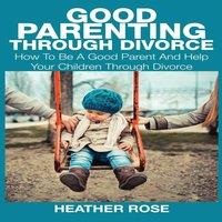 Heather Rose Good Parenting Through Divorce: How to Be a Good Parent & Help