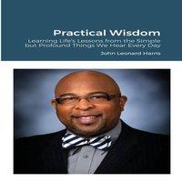 John Harris Practical Wisdom: Learning Life's Lessons from the Simple but