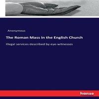 Anonymous The Roman Mass in the English Church :Illegal services described