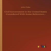 John Fiske Civil Government in the United States Considered With Some