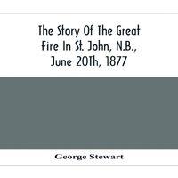 George Stewart The Story Of The Great Fire In St. John, N.B., June 20Th, 1877