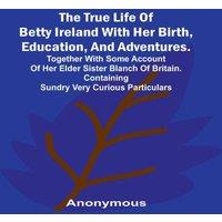 Anonymous The True Life of Betty Ireland With Her Birth, Education, and