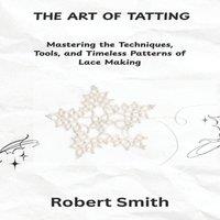 Robert Smith THE ART OF TATTING: Mastering the Techniques, Tools, & Timeless