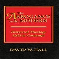 David Hall The Arrogance of the Modern: Historical Theology Held in Contempt