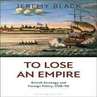 Jeremy Black To Lose an Empire: British Strategy & Foreign Policy, 1758-90