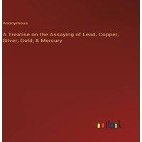 Anonymous A Treatise on the Assaying of Lead, Copper, Silver, Gold, Mercury