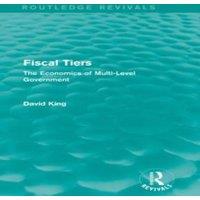 David King Fiscal Tiers (Routledge Revivals): The Economics of Multi-Level