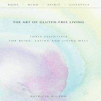 Patricia Wilson The Art of Gluten-Free Living: Three Essentials for Being, Eating