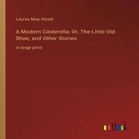 Louisa May Alcott A Modern Cinderella; Or, The Little Old Shoe, & Other Stories:in