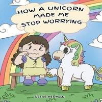 Steve Herman How A Unicorn Made Me Stop Worrying: A Cute Children Story to