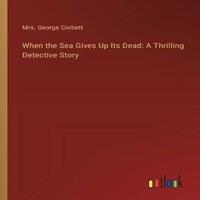 Mrs. George Corbett When the Sea Gives Up Its Dead: A Thrilling Detective Story