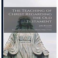 John Reynolds The Teaching of Christ Regarding the Old Testament [microform] :