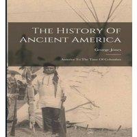 George Jones The History Of Ancient America: Anterior To The Time Of Columbus