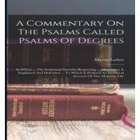 Martin Luther A Commentary On The Psalms Called Psalms Of Degrees: In Which ..