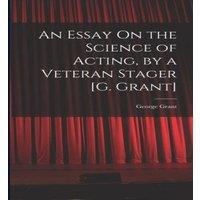 George Grant An Essay On the Science of Acting, by a Veteran Stager [G. Grant]