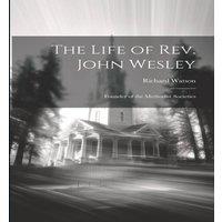 Richard Watson The Life of Rev. John Wesley: Founder of the Methodist Societies