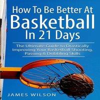 James Wilson How to Be Better At Basketball in 21 days: The Ultimate Guide to
