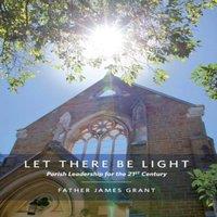 James Grant LET THERE BE LIGHT: Parish Leadership for the 21st Century