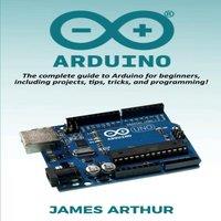James Arthur Arduino: The complete guide to Arduino for beginners, including