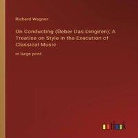 Richard Wagner On Conducting (Ueber Das Dirigiren); A Treatise on Style in the
