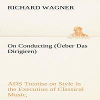 Richard Wagner On Conducting (Ueber Das Dirigiren) : a Treatise on Style in the in White