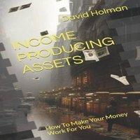 David Holman INCOME PRODUCING ASSETS: How To Make Your Money Work For You