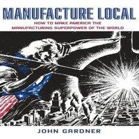 John Gardner Manufacture Local: How to Make America the Manufacturing in White