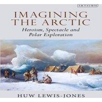 Huw Lewis-Jones Imagining the Arctic: Heroism, Spectacle & Polar Exploration