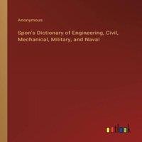 Anonymous Spon's Dictionary of Engineering, Civil, Mechanical, Military, and