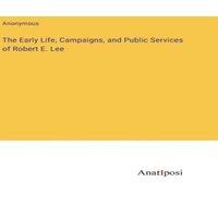 Anonymous The Early Life, Campaigns, & Public Services of Robert E. Lee