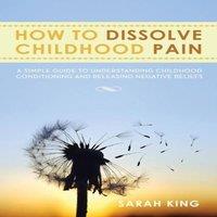 Sarah King How to Dissolve Childhood Pain: A Simple Guide to Understanding