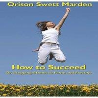 Orison Swett Marden How to Succeed: Or, Stepping-Stones to Fame & Fortune: Or
