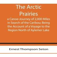Ernest Thompson Seton The Arctic Prairies : a Canoe-Journey of 2, 000 Miles in Search of