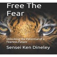 Sensei Ken Dineley Free The Fear: Unlocking the Potential of a Fearless Future