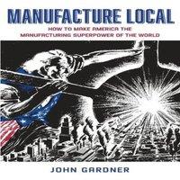 John Gardner Manufacture Local: How to Make America the Manufacturing